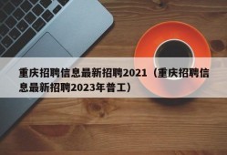 重庆招聘信息最新招聘2021（重庆招聘信息最新招聘2023年普工）