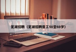 芜湖招聘（芜湖招聘普工50至60岁）