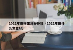 2022年做啥生意好挣钱（2022年做什么生意好）