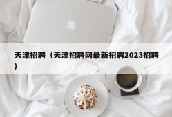 天津招聘（天津招聘网最新招聘2023招聘）