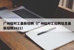 广州临时工最新招聘（广州临时工招聘信息最新招聘2021）